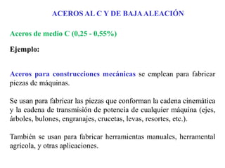 Aceros de medio C (0,25 - 0,55%)
Ejemplo:
Aceros para construcciones mecánicas se emplean para fabricar
piezas de máquinas.
Se usan para fabricar las piezas que conforman la cadena cinemática
y la cadena de transmisión de potencia de cualquier máquina (ejes,
árboles, bulones, engranajes, crucetas, levas, resortes, etc.).
También se usan para fabricar herramientas manuales, herramental
agrícola, y otras aplicaciones.
ACEROS AL C Y DE BAJAALEACIÓN
 
