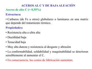Aceros de alto C (> 0,55%)
Estructura:
• Carburos (de Fe u otros) globulares o laminares en una matriz
que depende del tratamiento térmico.
Propiedades:
• Resistencia alta a ultra alta
• Ductilidad baja
• Tenacidad baja
• Muy alta dureza y resistencia al desgaste y abrasión
• La conformabilidad, soldabilidad y maquinabilidad se deterioran
sensiblemente al aumentar el C.
• En consecuencia, los costos de fabricación aumentan.
ACEROS AL C Y DE BAJAALEACIÓN
 