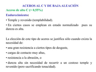 Aceros de alto C (> 0,55%)
Endurecimiento:
• Temple y revenido (templabilidad).
• En ciertos casos se emplean en estado normalizado pues su
dureza es alta.
La elección de este tipo de aceros se justifica sólo cuando exista la
necesidad de:
• una gran resistencia a ciertos tipos de desgaste,
• cargas de contacto muy altas,
• resistencia a la abrasión, o
• dureza alta sin necesidad de recurrir a un costoso temple y
revenido (pero sacrificando tenacidad).
ACEROS AL C Y DE BAJAALEACIÓN
 