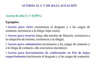 Aceros de alto C (> 0,55%)
Ejemplos:
• Aceros para rieles (resistencia al desgaste y a las cargas de
contacto, resistencia a la fatiga, bajo costo).
• Aceros para resortes (muy alta tensión de fluencia, resistencia a
la relajación de tensión, resistencia a la fatiga).
• Aceros para rodamientos (resistencia a las cargas de contacto y
a la fatiga de contacto, alta resistencia mecánica).
• Aceros para herramientas de conformado en frío de bajos
requerimientos (resistencia al desgaste y a las cargas de contacto).
ACEROS AL C Y DE BAJAALEACIÓN
 