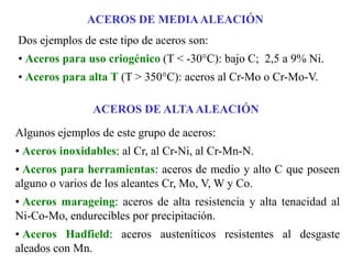 Dos ejemplos de este tipo de aceros son:
• Aceros para uso criogénico (T < -30°C): bajo C; 2,5 a 9% Ni.
• Aceros para alta T (T > 350°C): aceros al Cr-Mo o Cr-Mo-V.
ACEROS DE MEDIAALEACIÓN
Algunos ejemplos de este grupo de aceros:
• Aceros inoxidables: al Cr, al Cr-Ni, al Cr-Mn-N.
• Aceros para herramientas: aceros de medio y alto C que poseen
alguno o varios de los aleantes Cr, Mo, V, W y Co.
• Aceros marageing: aceros de alta resistencia y alta tenacidad al
Ni-Co-Mo, endurecibles por precipitación.
• Aceros Hadfield: aceros austeníticos resistentes al desgaste
aleados con Mn.
ACEROS DE ALTAALEACIÓN
 