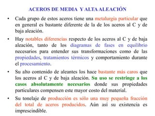 ACEROS DE MEDIA Y ALTAALEACIÓN
• Cada grupo de estos aceros tiene una metalurgia particular que
en general es bastante diferente de la de los aceros al C y de
baja aleación.
• Hay notables diferencias respecto de los aceros al C y de baja
aleación, tanto de los diagramas de fases en equilibrio
necesarios para entender sus transformaciones como de las
propiedades, tratamientos térmicos y comportamiento durante
el procesamiento.
• Su alto contenido de aleantes los hace bastante más caros que
los aceros al C y de baja aleación. Su uso se restringe a los
casos absolutamente necesarios donde sus propiedades
particulares compensen este mayor costo del material.
• Su tonelaje de producción es sólo una muy pequeña fracción
del total de aceros producidos. Aún así su existencia es
imprescindible.
 