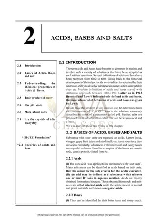 ACIDS, BASES AND SALTS
2.1 INTRODUCTION
The term acids and bases have become so common in routine and
involve such a variety of substances that have been accepted as
such without questions. Several definitions of acids and bases have
been proposed from time to time. Going back to the historical
development of the subject acids were earlier characterised by their
sour taste, ability to dissolve substances in water, action on vegetable
dyes etc. Modern definitions of acids and bases started with
Arrhenius approach between 1880-1890. Latter on in 1923
Bronsted and Lowry independently defined acids and bases.
But most advanced of defination of acids and bases was given
by Lewis.
Beside these the strength of any solution can be determined from
the concentration of H+
or OH—
ions in the solution, commonly
described in terms of a parameter called pH. Further, salts are
produced as a result of neutralization reaction between an acid and
a base.
We will study all these one by one in this chapter.
2.2 BASICS OF ACIDS, BASES AND SALTS
Substance with sour taste are regarded as acids. Lemon juice,
vinegar. grape fruit juice and spoilt milk etc. taste sour since they
are acidic. Similarly, substances with bitter taste and soapy touch
are regarded as bases. Familiar examples of the bases are caustic
soda, caustic potash, slaked lime etc.
2.2.1 Acids
(i) The word acid was applied to the substances with ‘sour taste’.
Many substances can be identified as acids based on their taste.
But this cannot be the sole criteria for the acidic character.
(ii) An acid may be defined as a substance which releases
one or more H+
ions in aqueous solution. Acids are mostly
obtained from natural sources. Those obtained from rocks and min-
erals are called mineral acids while the acids present in animal
and plant materials are known as organic acids.
2.2.2 Bases
(i) They can be identified by their bitter taste and soapy touch.
2.1 Introduction
2.2 Basics of Acids, Bases
and salt
2.3 Understanding the
chemical properties of
Acids & Bases.
2.5 Ionic product of water
2.6 The pH scale
2.7 More about salts
2.8 Are the crystals of salts
really dry
“IIT-JEE Foundation”
*2.4 Theories of acids and
base.
All right copy reserved. No part of the material can be produced without prior permission
 