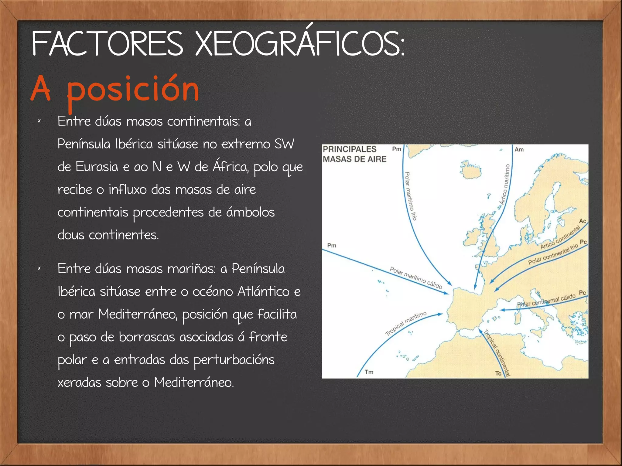 FACTORES XEOGRÁFICOS:
A posición
✗
Entre dúas masas continentais: a
Península Ibérica sitúase no extremo SW
de Eurasia e ao N e W de África, polo que
recibe o influxo das masas de aire
continentais procedentes de ámbolos
dous continentes.
✗
Entre dúas masas mariñas: a Península
Ibérica sitúase entre o océano Atlántico e
o mar Mediterráneo, posición que facilita
o paso de borrascas asociadas á fronte
polar e a entradas das perturbacións
xeradas sobre o Mediterráneo.
 