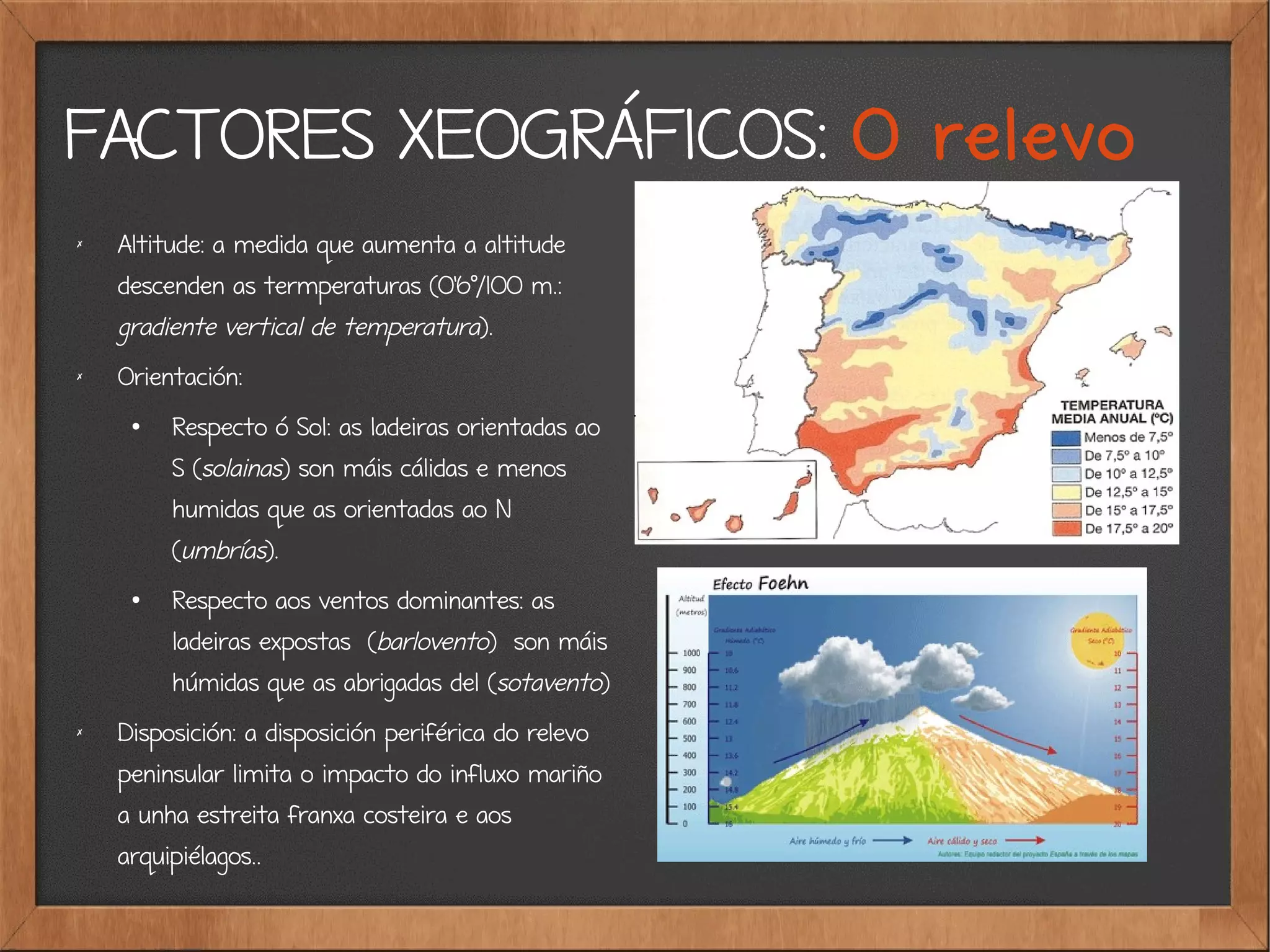 FACTORES XEOGRÁFICOS: O relevo
✗
Altitude: a medida que aumenta a altitude
descenden as termperaturas (0'6º/100 m.:
gradiente vertical de temperatura).
✗ Orientación:
●
Respecto ó Sol: as ladeiras orientadas ao
S (solainas) son máis cálidas e menos
humidas que as orientadas ao N
(umbrías).
●
Respecto aos ventos dominantes: as
ladeiras expostas (barlovento) son máis
húmidas que as abrigadas del (sotavento)
✗
Disposición: a disposición periférica do relevo
peninsular limita o impacto do influxo mariño
a unha estreita franxa costeira e aos
arquipiélagos..
 