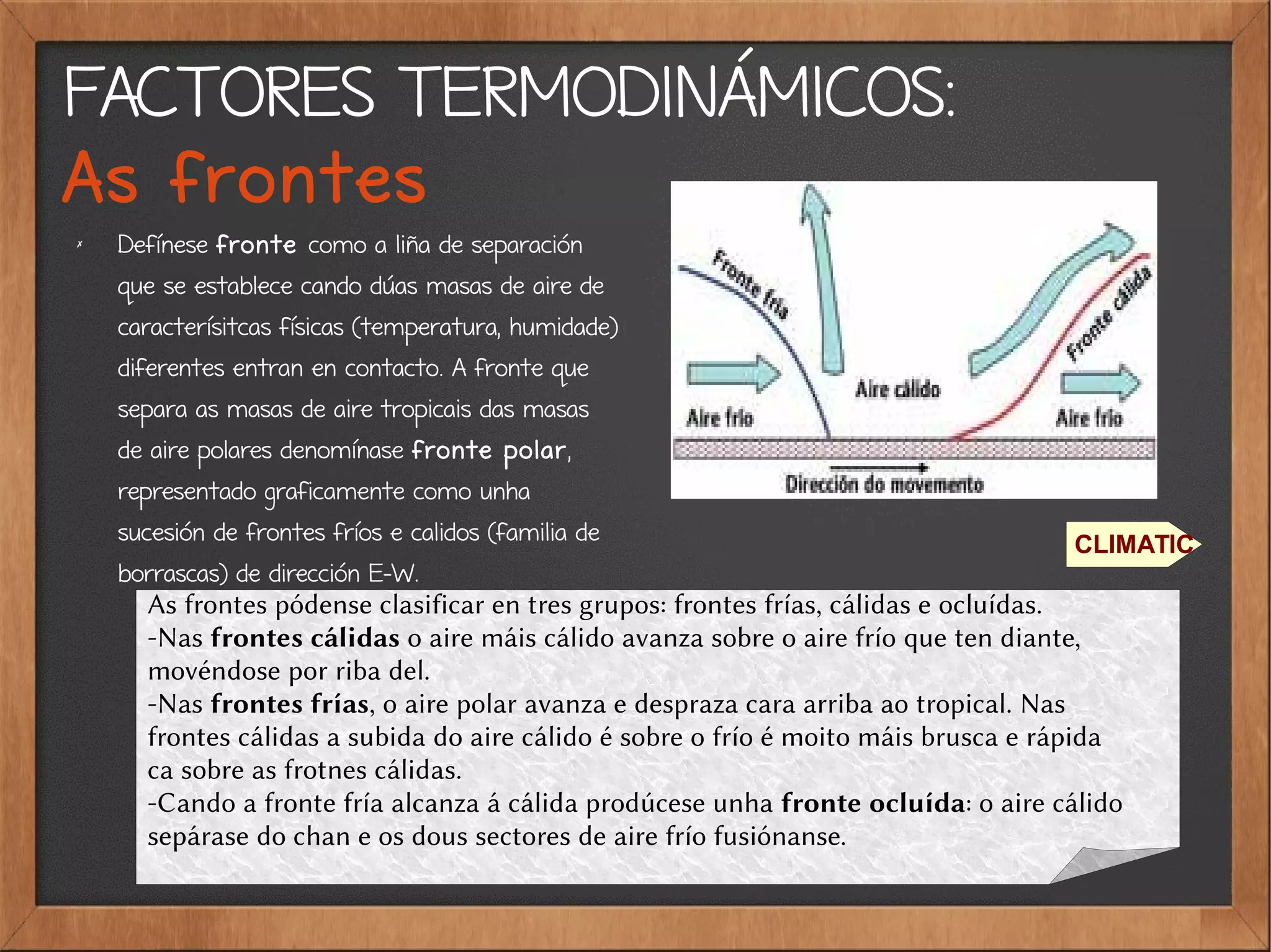 FACTORES TERMODINÁMICOS:
As frontes
✗
Defínese fronte como a liña de separación
que se establece cando dúas masas de aire de
caracterísitcas físicas (temperatura, humidade)
diferentes entran en contacto. A fronte que
separa as masas de aire tropicais das masas
de aire polares denomínase fronte polar,
representado graficamente como unha
sucesión de frontes fríos e calidos (familia de
borrascas) de dirección E-W.
CLIMATIC
As frontes pódense clasificar en tres grupos: frontes frías, cálidas e ocluídas.
-Nas frontes cálidas o aire máis cálido avanza sobre o aire frío que ten diante,
movéndose por riba del.
-Nas frontes frías, o aire polar avanza e despraza cara arriba ao tropical. Nas
frontes cálidas a subida do aire cálido é sobre o frío é moito máis brusca e rápida
ca sobre as frotnes cálidas.
-Cando a fronte fría alcanza á cálida prodúcese unha fronte ocluída: o aire cálido
sepárase do chan e os dous sectores de aire frío fusiónanse.
 