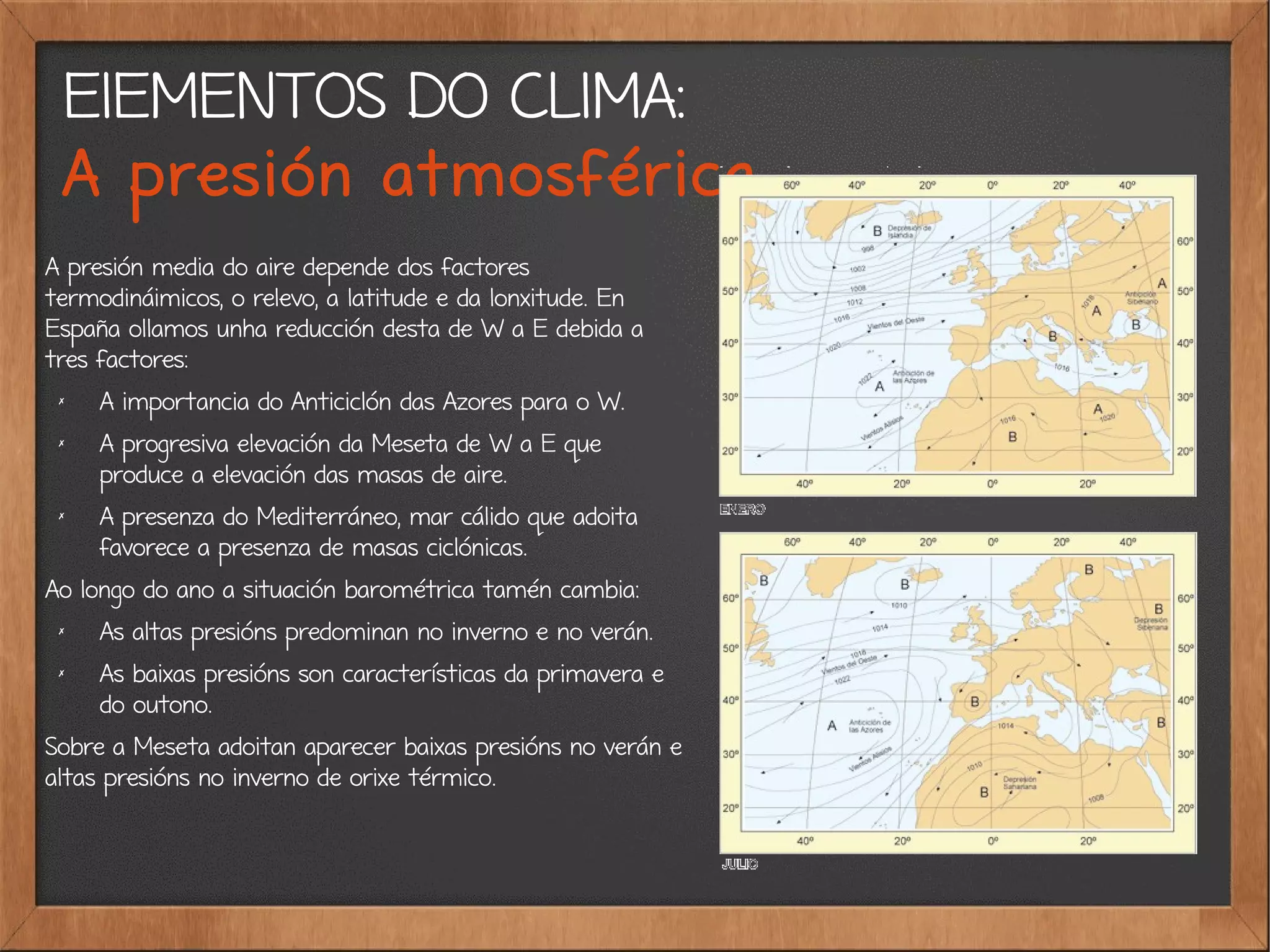ElEMENTOS DO CLIMA:
A presión atmosférica
A presión media do aire depende dos factores
termodináimicos, o relevo, a latitude e da lonxitude. En
España ollamos unha reducción desta de W a E debida a
tres factores:
✗
A importancia do Anticiclón das Azores para o W.
✗ A progresiva elevación da Meseta de W a E que
produce a elevación das masas de aire.
✗
A presenza do Mediterráneo, mar cálido que adoita
favorece a presenza de masas ciclónicas.
Ao longo do ano a situación barométrica tamén cambia:
✗ As altas presións predominan no inverno e no verán.
✗ As baixas presións son características da primavera e
do outono.
Sobre a Meseta adoitan aparecer baixas presións no verán e
altas presións no inverno de orixe térmico.
 