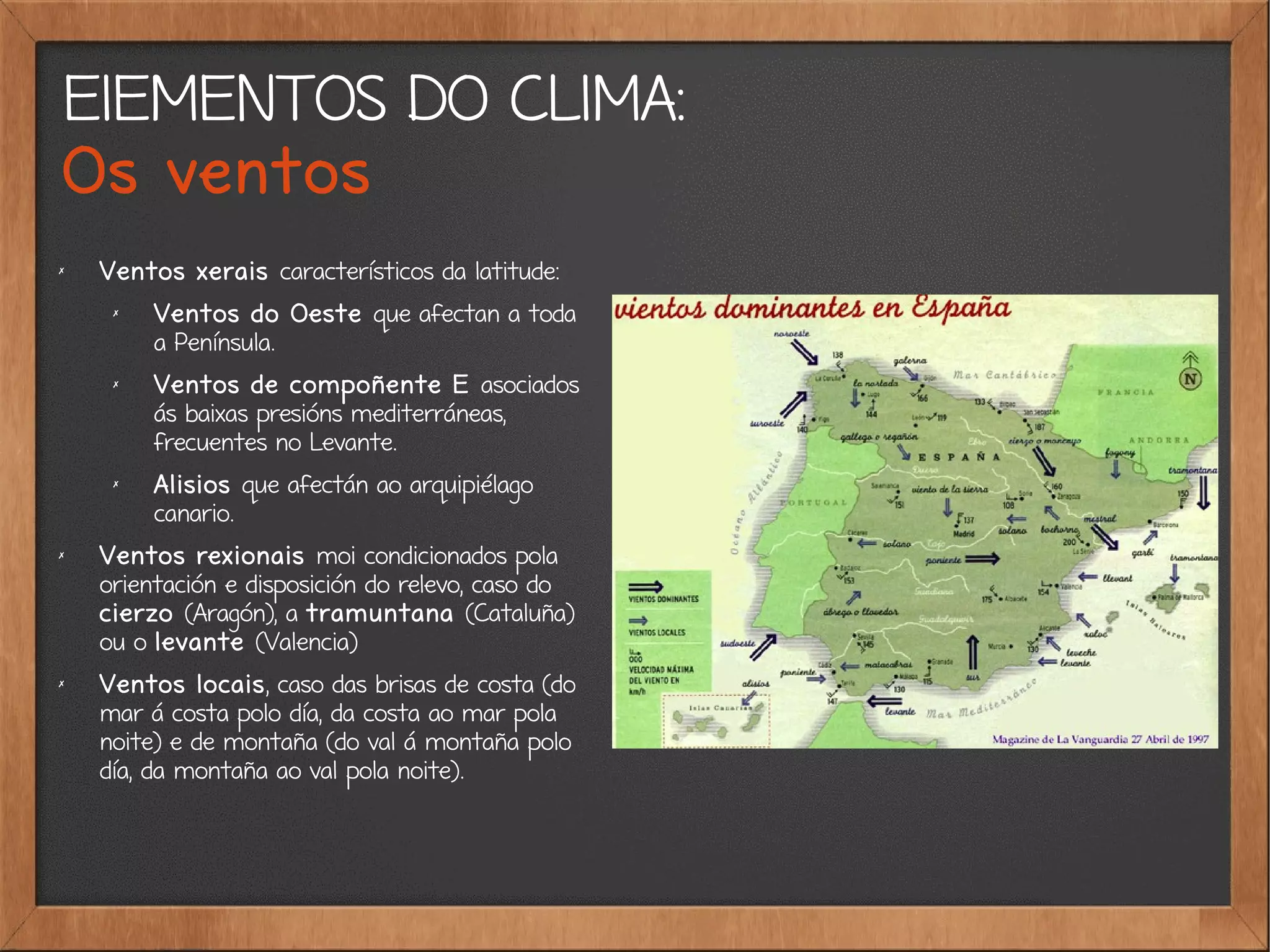 ElEMENTOS DO CLIMA:
Os ventos
✗
Ventos xerais característicos da latitude:
✗
Ventos do Oeste que afectan a toda
a Península.
✗
Ventos de compoñente E asociados
ás baixas presións mediterráneas,
frecuentes no Levante.
✗
Alisios que afectán ao arquipiélago
canario.
✗
Ventos rexionais moi condicionados pola
orientación e disposición do relevo, caso do
cierzo (Aragón), a tramuntana (Cataluña)
ou o levante (Valencia)
✗
Ventos locais, caso das brisas de costa (do
mar á costa polo día, da costa ao mar pola
noite) e de montaña (do val á montaña polo
día, da montaña ao val pola noite).
 