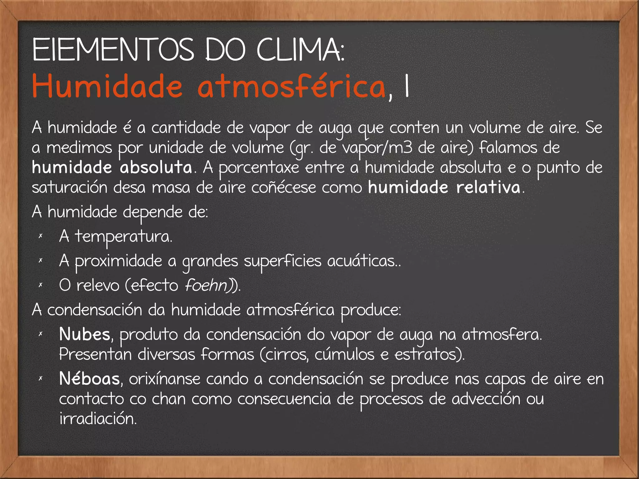 ElEMENTOS DO CLIMA:
Humidade atmosférica, 1
A humidade é a cantidade de vapor de auga que conten un volume de aire. Se
a medimos por unidade de volume (gr. de vapor/m3 de aire) falamos de
humidade absoluta. A porcentaxe entre a humidade absoluta e o punto de
saturación desa masa de aire coñécese como humidade relativa.
A humidade depende de:
✗
A temperatura.
✗
A proximidade a grandes superficies acuáticas..
✗
O relevo (efecto foehn)).
A condensación da humidade atmosférica produce:
✗
Nubes, produto da condensación do vapor de auga na atmosfera.
Presentan diversas formas (cirros, cúmulos e estratos).
✗
Néboas, orixínanse cando a condensación se produce nas capas de aire en
contacto co chan como consecuencia de procesos de advección ou
irradiación.
 