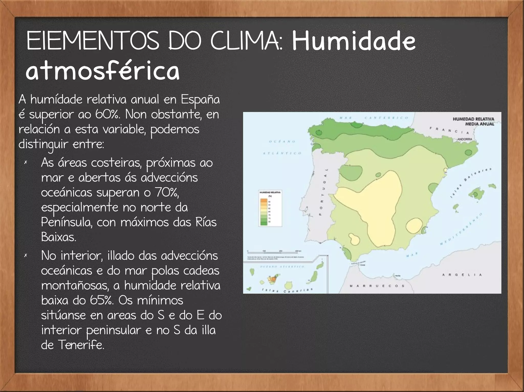 ElEMENTOS DO CLIMA: Humidade
atmosférica
A humídade relativa anual en España
é superior ao 60%. Non obstante, en
relación a esta variable, podemos
distinguir entre:
✗
As áreas costeiras, próximas ao
mar e abertas ás adveccións
oceánicas superan o 70%,
especialmente no norte da
Península, con máximos das Rías
Baixas.
✗
No interior, illado das adveccións
oceánicas e do mar polas cadeas
montañosas, a humidade relativa
baixa do 65%. Os mínimos
sitúanse en areas do S e do E do
interior peninsular e no S da illa
de Tenerife.
 