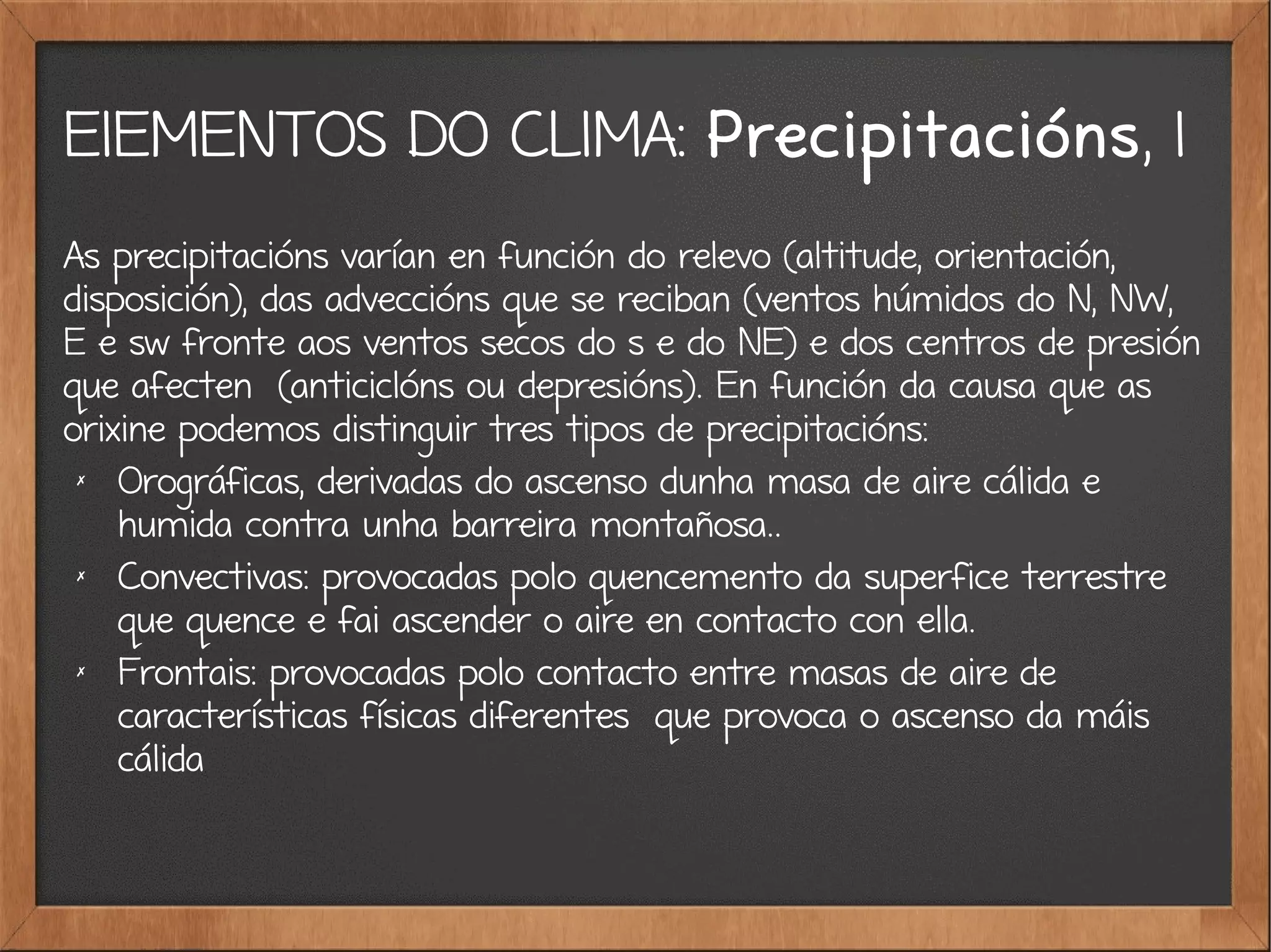 ElEMENTOS DO CLIMA: Precipitacións, 1
As precipitacións varían en función do relevo (altitude, orientación,
disposición), das adveccións que se reciban (ventos húmidos do N, NW,
E e sw fronte aos ventos secos do s e do NE) e dos centros de presión
que afecten (anticiclóns ou depresións). En función da causa que as
orixine podemos distinguir tres tipos de precipitacións:
✗
Orográficas, derivadas do ascenso dunha masa de aire cálida e
humida contra unha barreira montañosa..
✗
Convectivas: provocadas polo quencemento da superfice terrestre
que quence e fai ascender o aire en contacto con ella.
✗
Frontais: provocadas polo contacto entre masas de aire de
características físicas diferentes que provoca o ascenso da máis
cálida
 