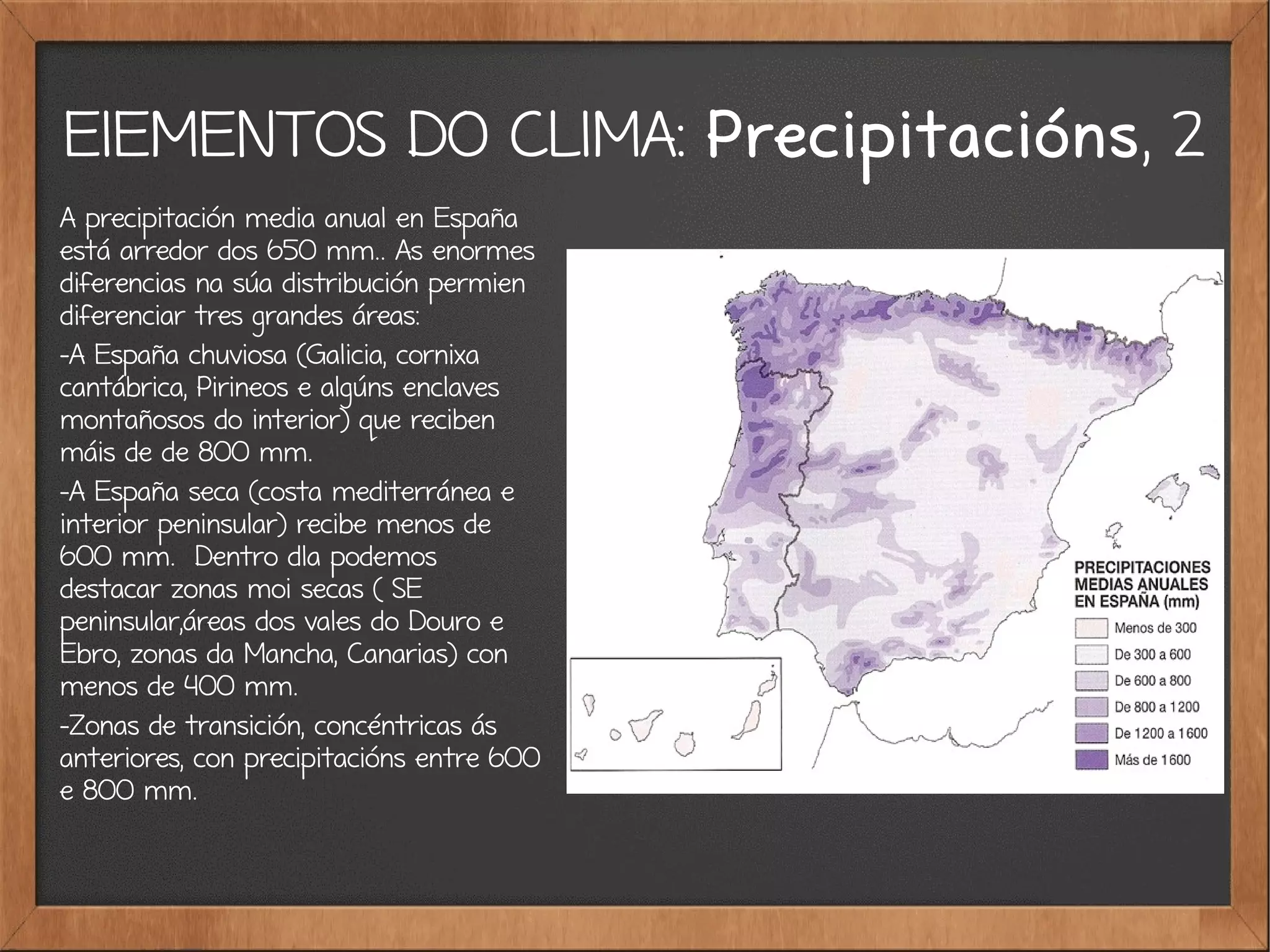 ElEMENTOS DO CLIMA: Precipitacións, 2
A precipitación media anual en España
está arredor dos 650 mm.. As enormes
diferencias na súa distribución permien
diferenciar tres grandes áreas:
-A España chuviosa (Galicia, cornixa
cantábrica, Pirineos e algúns enclaves
montañosos do interior) que reciben
máis de de 800 mm.
-A España seca (costa mediterránea e
interior peninsular) recibe menos de
600 mm. Dentro dla podemos
destacar zonas moi secas ( SE
peninsular,áreas dos vales do Douro e
Ebro, zonas da Mancha, Canarias) con
menos de 400 mm.
-Zonas de transición, concéntricas ás
anteriores, con precipitacións entre 600
e 800 mm.
 