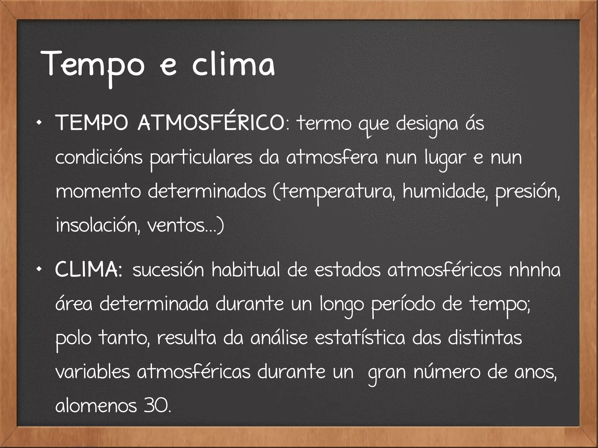Tempo e clima

TEMPO ATMOSFÉRICO: termo que designa ás
condicións particulares da atmosfera nun lugar e nun
momento determinados (temperatura, humidade, presión,
insolación, ventos...)

CLIMA: sucesión habitual de estados atmosféricos nhnha
área determinada durante un longo período de tempo;
polo tanto, resulta da análise estatística das distintas
variables atmosféricas durante un gran número de anos,
alomenos 30.
 