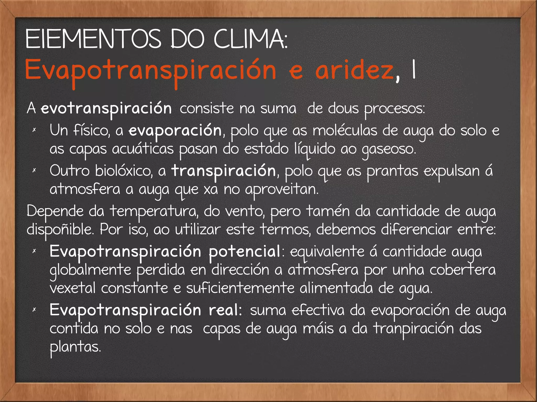 ElEMENTOS DO CLIMA:
Evapotranspiración e aridez, 1
A evotranspiración consiste na suma de dous procesos:
✗
Un físico, a evaporación, polo que as moléculas de auga do solo e
as capas acuáticas pasan do estado líquido ao gaseoso.
✗
Outro biolóxico, a transpiración, polo que as prantas expulsan á
atmosfera a auga que xa no aproveitan.
Depende da temperatura, do vento, pero tamén da cantidade de auga
dispoñible. Por iso, ao utilizar este termos, debemos diferenciar entre:
✗
Evapotranspiración potencial: equivalente á cantidade auga
globalmente perdida en dirección a atmosfera por unha cobertera
vexetal constante e suficientemente alimentada de agua.
✗
Evapotranspiración real: suma efectiva da evaporación de auga
contida no solo e nas capas de auga máis a da tranpiración das
plantas.
 