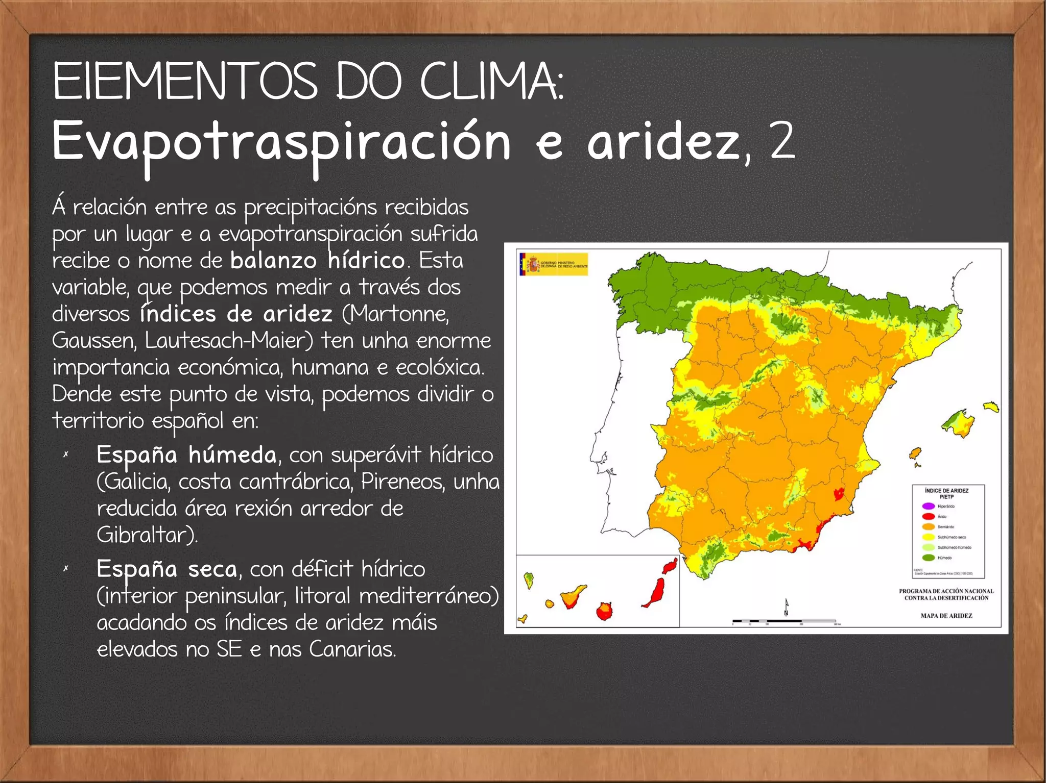 ElEMENTOS DO CLIMA:
Evapotraspiración e aridez, 2
Á relación entre as precipitacións recibidas
por un lugar e a evapotranspiración sufrida
recibe o nome de balanzo hídrico. Esta
variable, que podemos medir a través dos
diversos índices de aridez (Martonne,
Gaussen, Lautesach-Maier) ten unha enorme
importancia económica, humana e ecolóxica.
Dende este punto de vista, podemos dividir o
territorio español en:
✗
España húmeda, con superávit hídrico
(Galicia, costa cantrábrica, Pireneos, unha
reducida área rexión arredor de
Gibraltar).
✗
España seca, con déficit hídrico
(interior peninsular, litoral mediterráneo)
acadando os índices de aridez máis
elevados no SE e nas Canarias.
 
