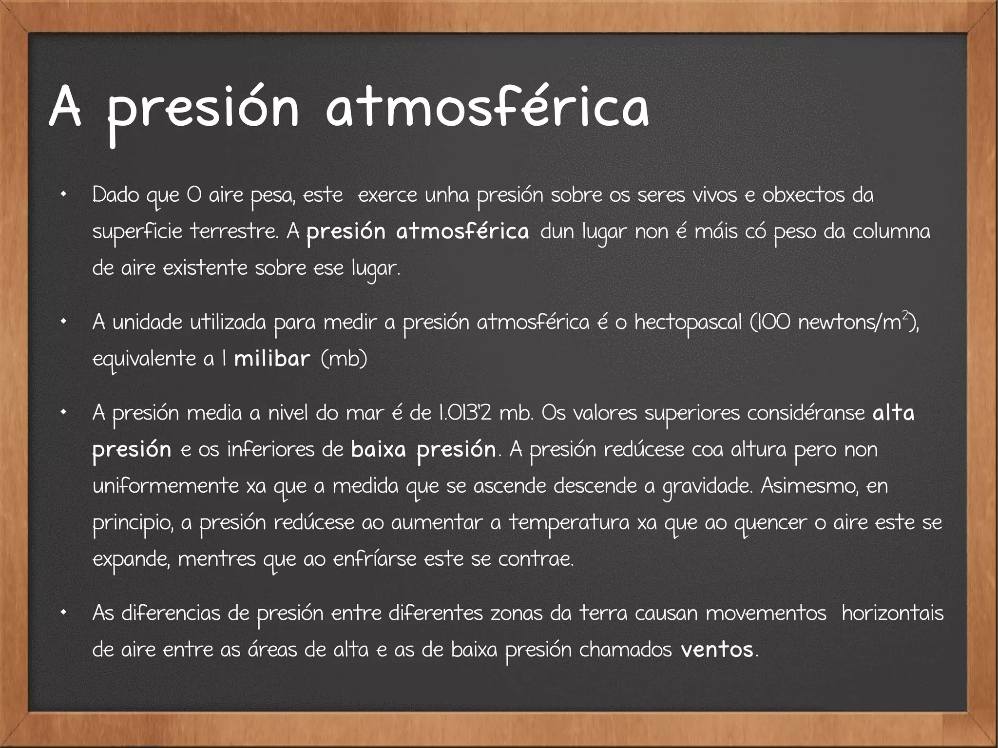 A presión atmosférica

Dado que O aire pesa, este exerce unha presión sobre os seres vivos e obxectos da
superficie terrestre. A presión atmosférica dun lugar non é máis có peso da columna
de aire existente sobre ese lugar.

A unidade utilizada para medir a presión atmosférica é o hectopascal (100 newtons/m2
),
equivalente a 1 milibar (mb)

A presión media a nivel do mar é de 1.013'2 mb. Os valores superiores considéranse alta
presión e os inferiores de baixa presión. A presión redúcese coa altura pero non
uniformemente xa que a medida que se ascende descende a gravidade. Asimesmo, en
principio, a presión redúcese ao aumentar a temperatura xa que ao quencer o aire este se
expande, mentres que ao enfríarse este se contrae.

As diferencias de presión entre diferentes zonas da terra causan movementos horizontais
de aire entre as áreas de alta e as de baixa presión chamados ventos.
 
