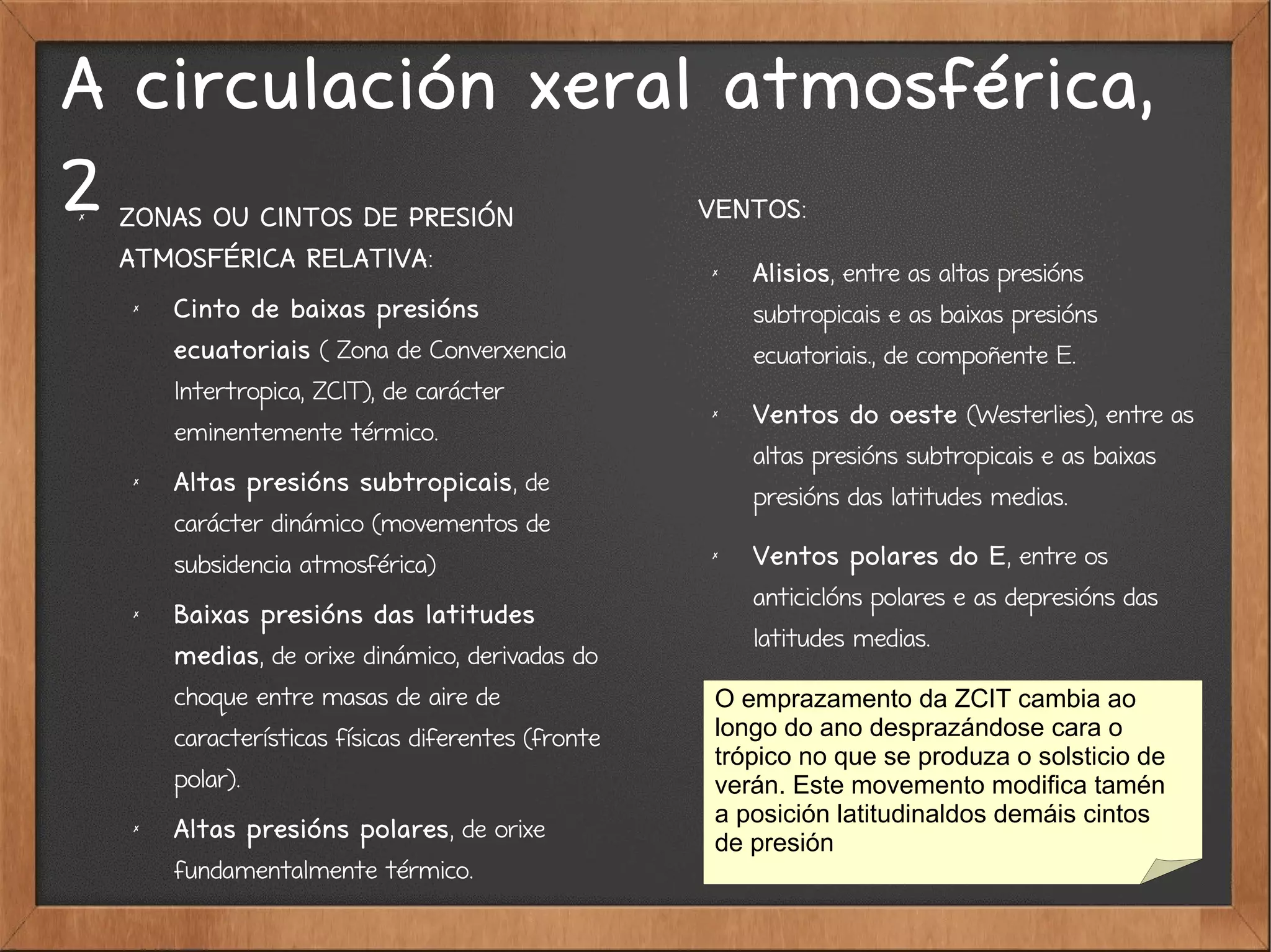 A circulación xeral atmosférica,
2✗
ZONAS OU CINTOS DE PRESIÓN
ATMOSFÉRICA RELATIVA:
✗ Cinto de baixas presións
ecuatoriais ( Zona de Converxencia
Intertropica, ZCIT), de carácter
eminentemente térmico.
✗
Altas presións subtropicais, de
carácter dinámico (movementos de
subsidencia atmosférica)
✗
Baixas presións das latitudes
medias, de orixe dinámico, derivadas do
choque entre masas de aire de
características físicas diferentes (fronte
polar).
✗
Altas presións polares, de orixe
fundamentalmente térmico.
VENTOS:
✗ Alisios, entre as altas presións
subtropicais e as baixas presións
ecuatoriais., de compoñente E.
✗
Ventos do oeste (Westerlies), entre as
altas presións subtropicais e as baixas
presións das latitudes medias.
✗
Ventos polares do E, entre os
anticiclóns polares e as depresións das
latitudes medias.
O emprazamento da ZCIT cambia ao
longo do ano desprazándose cara o
trópico no que se produza o solsticio de
verán. Este movemento modifica tamén
a posición latitudinaldos demáis cintos
de presión
 