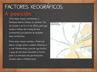 FACTORES XEOGRÁFICOS:
A posición
✗
Entre dúas masas continentais: a
Península Ibérica sitúase no extremo SW
de Eurasia e ao N e W de África, polo que
recibe o influxo das masas de aire
continentais procedentes de ámbolos
dous continentes.
✗
Entre dúas masas mariñas: a Península
Ibérica sitúase entre o océano Atlántico e
o mar Mediterráneo, posición que facilita
o paso de borrascas asociadas á fronte
polar e a entradas das perturbacións
xeradas sobre o Mediterráneo.
 