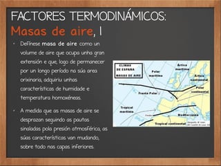 FACTORES TERMODINÁMICOS:
Masas de aire, 1
✗
Defínese masa de aire como un
volume de aire que ocupa unha gran
extensión e que, logo de permanecer
por un longo período na súa area
orixinaria, adquiriu unhas
características de humidade e
temperatura homoxéneas.
✗
A medida que as masas de aire se
desprazan seguindo as pautas
sinaladas pola presión atmosférica, as
súas características van mudando,
sobre todo nas capas inferiores.
 