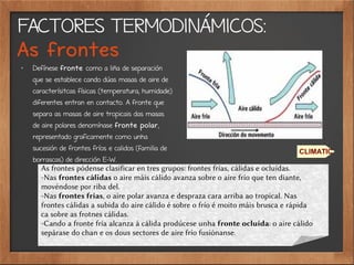 FACTORES TERMODINÁMICOS:
As frontes
✗
Defínese fronte como a liña de separación
que se establece cando dúas masas de aire de
caracterísitcas físicas (temperatura, humidade)
diferentes entran en contacto. A fronte que
separa as masas de aire tropicais das masas
de aire polares denomínase fronte polar,
representado graficamente como unha
sucesión de frontes fríos e calidos (familia de
borrascas) de dirección E-W.
CLIMATIC
As frontes pódense clasificar en tres grupos: frontes frías, cálidas e ocluídas.
-Nas frontes cálidas o aire máis cálido avanza sobre o aire frío que ten diante,
movéndose por riba del.
-Nas frontes frías, o aire polar avanza e despraza cara arriba ao tropical. Nas
frontes cálidas a subida do aire cálido é sobre o frío é moito máis brusca e rápida
ca sobre as frotnes cálidas.
-Cando a fronte fría alcanza á cálida prodúcese unha fronte ocluída: o aire cálido
sepárase do chan e os dous sectores de aire frío fusiónanse.
 