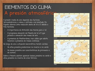 ElEMENTOS DO CLIMA:
A presión atmosférica
A presión media do aire depende dos factores
termodináimicos, o relevo, a latitude e da lonxitude. En
España ollamos unha reducción desta de W a E debida a
tres factores:
✗
A importancia do Anticiclón das Azores para o W.
✗ A progresiva elevación da Meseta de W a E que
produce a elevación das masas de aire.
✗
A presenza do Mediterráneo, mar cálido que adoita
favorece a presenza de masas ciclónicas.
Ao longo do ano a situación barométrica tamén cambia:
✗ As altas presións predominan no inverno e no verán.
✗ As baixas presións son características da primavera e
do outono.
Sobre a Meseta adoitan aparecer baixas presións no verán e
altas presións no inverno de orixe térmico.
 