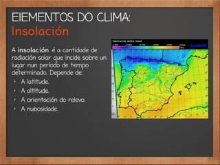 ElEMENTOS DO CLIMA:
Insolación
A insolación é a cantidade de
radiación solar que incide sobre un
lugar nun período de tempo
determinado. Depende de:
✗
A latitude.
✗
A altitude.
✗
A orientación do relevo.
✗
A nubosidade.
 