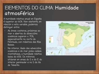 ElEMENTOS DO CLIMA: Humidade
atmosférica
A humídade relativa anual en España
é superior ao 60%. Non obstante, en
relación a esta variable, podemos
distinguir entre:
✗
As áreas costeiras, próximas ao
mar e abertas ás adveccións
oceánicas superan o 70%,
especialmente no norte da
Península, con máximos das Rías
Baixas.
✗
No interior, illado das adveccións
oceánicas e do mar polas cadeas
montañosas, a humidade relativa
baixa do 65%. Os mínimos
sitúanse en areas do S e do E do
interior peninsular e no S da illa
de Tenerife.
 