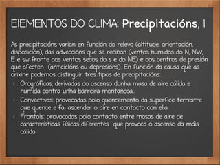 ElEMENTOS DO CLIMA: Precipitacións, 1
As precipitacións varían en función do relevo (altitude, orientación,
disposición), das adveccións que se reciban (ventos húmidos do N, NW,
E e sw fronte aos ventos secos do s e do NE) e dos centros de presión
que afecten (anticiclóns ou depresións). En función da causa que as
orixine podemos distinguir tres tipos de precipitacións:
✗
Orográficas, derivadas do ascenso dunha masa de aire cálida e
humida contra unha barreira montañosa..
✗
Convectivas: provocadas polo quencemento da superfice terrestre
que quence e fai ascender o aire en contacto con ella.
✗
Frontais: provocadas polo contacto entre masas de aire de
características físicas diferentes que provoca o ascenso da máis
cálida
 
