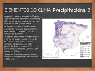 ElEMENTOS DO CLIMA: Precipitacións, 2
A precipitación media anual en España
está arredor dos 650 mm.. As enormes
diferencias na súa distribución permien
diferenciar tres grandes áreas:
-A España chuviosa (Galicia, cornixa
cantábrica, Pirineos e algúns enclaves
montañosos do interior) que reciben
máis de de 800 mm.
-A España seca (costa mediterránea e
interior peninsular) recibe menos de
600 mm. Dentro dla podemos
destacar zonas moi secas ( SE
peninsular,áreas dos vales do Douro e
Ebro, zonas da Mancha, Canarias) con
menos de 400 mm.
-Zonas de transición, concéntricas ás
anteriores, con precipitacións entre 600
e 800 mm.
 