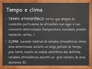 Tempo e clima

TEMPO ATMOSFÉRICO: termo que designa ás
condicións particulares da atmosfera nun lugar e nun
momento determinados (temperatura, humidade, presión,
insolación, ventos...)

CLIMA: sucesión habitual de estados atmosféricos nhnha
área determinada durante un longo período de tempo;
polo tanto, resulta da análise estatística das distintas
variables atmosféricas durante un gran número de anos,
alomenos 30.
 