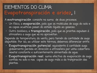 ElEMENTOS DO CLIMA:
Evapotranspiración e aridez, 1
A evotranspiración consiste na suma de dous procesos:
✗
Un físico, a evaporación, polo que as moléculas de auga do solo e
as capas acuáticas pasan do estado líquido ao gaseoso.
✗
Outro biolóxico, a transpiración, polo que as prantas expulsan á
atmosfera a auga que xa no aproveitan.
Depende da temperatura, do vento, pero tamén da cantidade de auga
dispoñible. Por iso, ao utilizar este termos, debemos diferenciar entre:
✗
Evapotranspiración potencial: equivalente á cantidade auga
globalmente perdida en dirección a atmosfera por unha cobertera
vexetal constante e suficientemente alimentada de agua.
✗
Evapotranspiración real: suma efectiva da evaporación de auga
contida no solo e nas capas de auga máis a da tranpiración das
plantas.
 