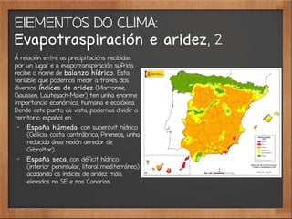 ElEMENTOS DO CLIMA:
Evapotraspiración e aridez, 2
Á relación entre as precipitacións recibidas
por un lugar e a evapotranspiración sufrida
recibe o nome de balanzo hídrico. Esta
variable, que podemos medir a través dos
diversos índices de aridez (Martonne,
Gaussen, Lautesach-Maier) ten unha enorme
importancia económica, humana e ecolóxica.
Dende este punto de vista, podemos dividir o
territorio español en:
✗
España húmeda, con superávit hídrico
(Galicia, costa cantrábrica, Pireneos, unha
reducida área rexión arredor de
Gibraltar).
✗
España seca, con déficit hídrico
(interior peninsular, litoral mediterráneo)
acadando os índices de aridez máis
elevados no SE e nas Canarias.
 