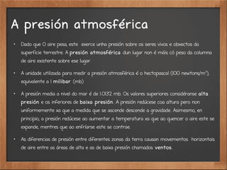A presión atmosférica

Dado que O aire pesa, este exerce unha presión sobre os seres vivos e obxectos da
superficie terrestre. A presión atmosférica dun lugar non é máis có peso da columna
de aire existente sobre ese lugar.

A unidade utilizada para medir a presión atmosférica é o hectopascal (100 newtons/m2
),
equivalente a 1 milibar (mb)

A presión media a nivel do mar é de 1.013'2 mb. Os valores superiores considéranse alta
presión e os inferiores de baixa presión. A presión redúcese coa altura pero non
uniformemente xa que a medida que se ascende descende a gravidade. Asimesmo, en
principio, a presión redúcese ao aumentar a temperatura xa que ao quencer o aire este se
expande, mentres que ao enfríarse este se contrae.

As diferencias de presión entre diferentes zonas da terra causan movementos horizontais
de aire entre as áreas de alta e as de baixa presión chamados ventos.
 