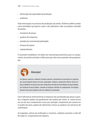 112 Acoplamento motor carga
	 diminuição da capacidade de produção;
•	
	 acidentes.
•	
Toda interrupção no processo de produção são perdas. Podemos definir perdas
como atividades que geram custo e não adicionam valor ao produto. Exemplo
de perdas:
	 transporte de peças;
•	
	 quebras de máquinas;
•	
	 paradas por manutenção planejada;
•	
	 tempos de espera;
•	
	 superprodução.
•	
É necessário estabelecer um plano de manutenção preventiva para os compo-
nentes, buscando antecipar a falha para que não ocorra paradas não programa-
das.
Em algumas empresas o ambiente é bastante agressivo, contaminado com partículas em suspensão
que causam desgaste abrasivo em eixos, engrenagens, redutores, componentes elétricos. Outras em-
presastrabalhamcompresençadecalor,temperaturaselevadaspordesmoldagemdepeçasfundidas,
por transporte de peças forjadas, causando um desgaste acelerado nos equipamentos. Há situações
bastante críticas que combinam calor com ambientes contaminados.
Como afirmamos anteriormente as máquinas são constituídas por peças e quan-
do a máquina quebra, ela geralmente não quebra por inteiro. A avaria ocorre
em um de seus componentes como, por exemplo, rompimento de correias em
V, quebra de eixos, quebra de rolamentos, trincas ou quebras nas estruturas de
sustentação.
As inspeções, rotinas de verificações e consertos poderão aumentar a vida útil
de todos os componentes da máquina.
Atenção!
Acoplamento.indd 112 9/12/2008 16:29:25
 