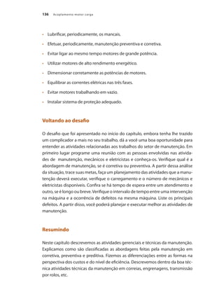 136 Acoplamento motor carga
	 Lubrificar, periodicamente, os mancais.
•	
	 Efetuar, periodicamente, manutenção preventiva e corretiva.
•	
	 Evitar ligar ao mesmo tempo motores de grande potência.
•	
	 Utilizar motores de alto rendimento energético.
•	
	 Dimensionar corretamente as potências de motores.
•	
	 Equilibrar as correntes elétricas nas três fases.
•	
	 Evitar motores trabalhando em vazio.
•	
	 Instalar sistema de proteção adequado.
•	
Voltando ao desafio
O desafio que foi apresentado no início do capítulo, embora tenha lhe trazido
um complicador a mais no seu trabalho, dá a você uma boa oportunidade para
entender as atividades relacionadas aos trabalhos do setor de manutenção. Em
primeiro lugar programe uma reunião com as pessoas envolvidas nas ativida-
des de manutenção, mecânicos e eletricistas e conheça-os. Verifique qual é a
abordagem de manutenção, se é corretiva ou preventiva. A partir dessa análise
da situação, trace suas metas, faça um planejamento das atividades que a manu-
tenção deverá executar, verifique o carregamento e o número de mecânicos e
eletricistas disponíveis. Confira se há tempo de espera entre um atendimento e
outro, se é longo ou breve.Verifique o intervalo de tempo entre uma intervenção
na máquina e a ocorrência de defeitos na mesma máquina. Liste os principais
defeitos. A partir disso, você poderá planejar e executar melhor as atividades de
manutenção.
Resumindo
Neste capítulo descrevemos as atividades gerenciais e técnicas da manutenção.
Explicamos como são classificadas as abordagens feitas pela manutenção em
corretiva, preventiva e preditiva. Fizemos as diferenciações entre as formas na
perspectiva dos custos e do nível de eficiência. Descrevemos dentro da boa téc-
nica atividades técnicas da manutenção em correias, engrenagens, transmissão
por rolos, etc.
Acoplamento.indd 136 9/12/2008 16:29:29
 