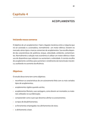 81
ACOPLAMENTOS
Capítulo 4
Iniciando nossa conversa
O objetivo de um acoplamento é fazer a ligação mecânica entre a máquina que
irá ser acionada e a acionadora, normalmente um motor elétrico. Existem no
mercado vários tipos e marcas comerciais de acoplamentos. Sua escolha depen-
de das características de: potência, torque, velocidade, ambiente, contaminan-
tes. Normalmente a solução mais econômica é utilizar um motor elétrico e fazer
uso de dispositivos que reduzem ou aumentam a velocidade. A correta escolha
do acoplamento contribui para aumentar o rendimento da transmissão mecâni-
ca, auxiliando no aumento da eficiência.
Objetivos
O estudo desse tema tem como objetivos:
	 reconhecer as características de um acionamento feito com os mais variados
•	
tipos de acoplamentos;
	 acoplamentos rígidos quando usá-los;
•	
	 acoplamentos flexíveis, suas vantagens, como devem ser montados; os mate-
•	
riais utilizados na sua fabricação;
	 compreender como e por que devemos alinhar os acionamentos;
•	
	 os tipos de desalinhamentos;
•	
	 as ferramentas empregadas nos alinhamentos de eixos;
•	
	 o alinhamento a laser.
•	
Acoplamento.indd 81 9/12/2008 16:29:11
 