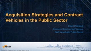 AWS Government, Education, and Nonprofit Symposium
Washington, DC I June 25-26, 2015
AWS Government, Education, and Nonprofit Symposium
Washington, DC I June 25-26, 2015
David DeBrandt
Business Development/Capture
AWS Worldwide Public Sector
Acquisition Strategies and Contract
Vehicles in the Public Sector
©2015, Amazon Web Services, Inc. or its affiliates. All rights reserved.
 