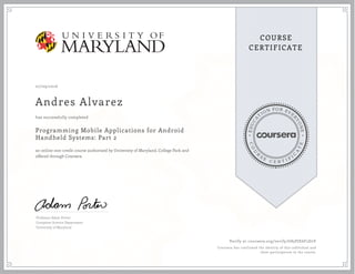 EDUCA
T
ION FOR EVE
R
YONE
CO
U
R
S
E
C E R T I F
I
C
A
TE
COURSE
CERTIFICATE
07/09/2016
Andres Alvarez
Programming Mobile Applications for Android
Handheld Systems: Part 2
an online non-credit course authorized by University of Maryland, College Park and
offered through Coursera
has successfully completed
Professor Adam Porter
Computer Science Department
University of Maryland
Verify at coursera.org/verify/G85PJE6F5D2Y
Coursera has confirmed the identity of this individual and
their participation in the course.
 