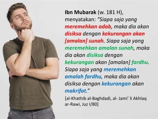 Ibn Mubarak (w. 181 H),
menyatakan: “Siapa saja yang
meremehkan adab, maka dia akan
disiksa dengan kekurangan akan
[amalan] sunah. Siapa saja yang
meremehkan amalan sunah, maka
dia akan disiksa dengan
kekurangan akan [amalan] fardhu.
Siapa saja yang meremehkan
amalah fardhu, maka dia akan
disiksa dengan kekurangan akan
makrifat.”
[al-Khathib al-Baghdadi, al- Jami’ li Akhlaq
ar-Rawi, Juz I/80]
 