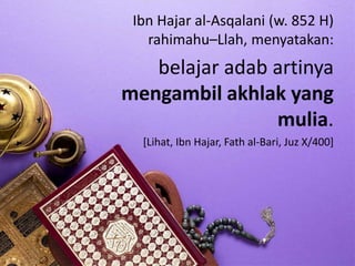 Ibn Hajar al-Asqalani (w. 852 H)
rahimahu–Llah, menyatakan:
belajar adab artinya
mengambil akhlak yang
mulia.
[Lihat, Ibn Hajar, Fath al-Bari, Juz X/400]
 
