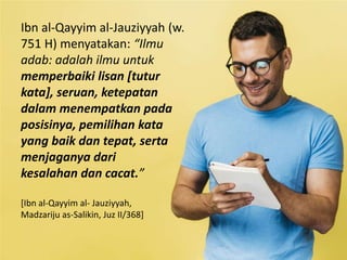 Ibn al-Qayyim al-Jauziyyah (w.
751 H) menyatakan: “Ilmu
adab: adalah ilmu untuk
memperbaiki lisan [tutur
kata], seruan, ketepatan
dalam menempatkan pada
posisinya, pemilihan kata
yang baik dan tepat, serta
menjaganya dari
kesalahan dan cacat.”
[Ibn al-Qayyim al- Jauziyyah,
Madzariju as-Salikin, Juz II/368]
 