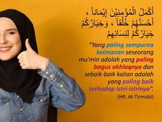 ُ‫ل‬َ‫م‬ْ‫ك‬َ‫أ‬، ‫انا‬َ‫م‬ْ‫ي‬ِ‫إ‬ َ‫ْن‬‫ي‬ِ‫ن‬ِ‫م‬ْ‫ؤ‬ُ‫م‬ْ‫ال‬
ْ‫م‬ُ‫ك‬ُ‫ار‬َ‫ي‬ ِ‫خ‬ َ‫و‬ ، ‫قا‬ُ‫ل‬ُ‫خ‬ ْ‫م‬ُ‫ه‬ُ‫ن‬َ‫س‬ْ‫ح‬َ‫أ‬
‫ا‬َ‫س‬ِ‫ن‬ِ‫ل‬ ْ‫م‬ُ‫ك‬ُ‫ار‬َ‫ي‬ ِ‫خ‬ْ‫م‬ِ‫ه‬ِ‫ئ‬
“Yang paling sempurna
keimanan seseorang
mu’min adalah yang paling
bagus akhlaqnya dan
sebaik-baik kalian adalah
yang paling baik
terhadap istri-istrinya”.
(HR. At-Tirmidzi)
 