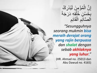 َّ‫ن‬ِ‫إ‬َ‫ل‬ َ‫ن‬ِ‫م‬ْ‫ؤ‬ُ‫م‬ْ‫ال‬ُ‫ك‬ ِ‫ر‬ْ‫د‬ُ‫ي‬
ِ‫ه‬ِ‫ق‬ُ‫ل‬ُ‫خ‬ ِ‫ن‬ْ‫س‬ُ‫ح‬ِ‫ب‬َ‫ة‬َ‫ج‬َ‫ر‬َ‫د‬
ِ‫ئ‬‫ا‬َ‫ق‬ْ‫ال‬ ِ‫م‬ِ‫ئ‬‫ا‬َّ‫ص‬‫ال‬ِ‫م‬
“Sesungguhnya
seorang mukmin bisa
meraih derajat orang
yang rajin berpuasa
dan shalat dengan
sebab akhlaknya
yang luhur.”
(HR. Ahmad no. 25013 dan
Abu Dawud no. 4165)
 