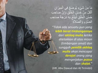 ‫ا‬َ‫م‬ِ‫ف‬ ُ‫ع‬َ‫ض‬‫و‬ُ‫ي‬ ٍ‫ء‬ْ‫ي‬َ‫ش‬ ْ‫ن‬ِ‫م‬ِ‫ان‬َ‫يز‬ِ‫م‬ْ‫ال‬ ‫ي‬
ُ‫ل‬ُ‫خ‬ْ‫ال‬ ِ‫ن‬ْ‫س‬ُ‫ح‬ ْ‫ن‬ِ‫م‬ ُ‫ل‬َ‫ق‬ْ‫ث‬َ‫أ‬َ‫ب‬ ِ‫اح‬َ‫ص‬ َّ‫ن‬ِ‫إ‬ َ‫و‬ ِ‫ق‬
ُ‫غ‬ُ‫ل‬ْ‫ب‬َ‫ي‬َ‫ل‬ ِ‫ق‬ُ‫ل‬ُ‫خ‬ْ‫ال‬ ِ‫ن‬ْ‫س‬ُ‫ح‬ِ‫اح‬َ‫ص‬ َ‫ة‬َ‫ج‬َ‫ر‬َ‫د‬ ِ‫ه‬ِ‫ب‬ِ‫ب‬
ِ‫ة‬َ‫َا‬َّ‫ص‬‫ال‬ َ‫و‬ ِ‫م‬ ْ‫و‬َّ‫ص‬‫ال‬
“Tidak ada sesuatu pun yang
lebih berat timbangannya
dari akhlaq mulia ketika
diletakkan di atas mizan
(timbangan amal) dan
sungguh pemilik akhlaq
mulia akan mencapai
derajat orang yang
mengerjakan puasa
dan shalat.”
(HR. Abu Dawud dan At Tirmidzi)
 