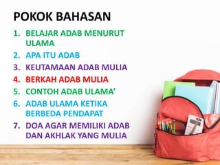 POKOK BAHASAN
1. BELAJAR ADAB MENURUT
ULAMA
2. APA ITU ADAB
3. KEUTAMAAN ADAB MULIA
4. BERKAH ADAB MULIA
5. CONTOH ADAB ULAMA’
6. ADAB ULAMA KETIKA
BERBEDA PENDAPAT
7. DOA AGAR MEMILIKI ADAB
DAN AKHLAK YANG MULIA
 