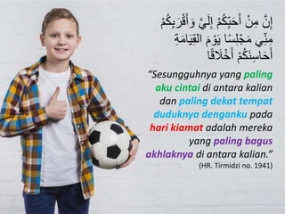 َّ‫ن‬ِ‫إ‬ِ‫إ‬ ْ‫م‬ُ‫ك‬ِ‫ب‬َ‫ح‬َ‫أ‬ ْ‫ن‬ِ‫م‬ِ‫ب‬َ‫ر‬ْ‫ا‬َ‫أ‬ َ‫و‬ َّ‫ي‬َ‫ل‬ْ‫م‬ُ‫ك‬
َ‫م‬ ْ‫و‬َ‫ي‬ ‫ا‬‫س‬ِ‫ل‬ْ‫ج‬َ‫م‬ ‫ي‬ِ‫ن‬ِ‫م‬ِ‫ة‬َ‫م‬‫ا‬َ‫ي‬ِ‫ق‬‫ال‬
‫ا‬ َ‫َا‬ْ‫خ‬َ‫أ‬ ْ‫م‬ُ‫ك‬َ‫ن‬ِ‫س‬‫ا‬َ‫ح‬َ‫أ‬‫ا‬
“Sesungguhnya yang paling
aku cintai di antara kalian
dan paling dekat tempat
duduknya denganku pada
hari kiamat adalah mereka
yang paling bagus
akhlaknya di antara kalian.”
(HR. Tirmidzi no. 1941)
 