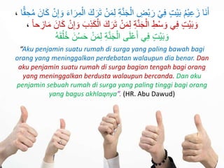 ‫َا‬‫ن‬َ‫أ‬َ‫م‬ِ‫ل‬ ِ‫ة‬َّ‫ن‬َ‫ج‬ْ‫ال‬ ِ‫ْض‬‫ب‬َ‫ر‬ ْ‫ي‬ِ‫ف‬ ٍ‫ت‬ْ‫ي‬َ‫ب‬ ُ‫م‬ْ‫ي‬ِ‫ع‬َ‫ز‬َ‫ك‬َ‫ر‬َ‫ت‬ ْ‫ن‬َ‫ء‬‫ا‬َ‫ر‬ِ‫م‬ْ‫ال‬ِ‫ح‬ُ‫م‬ َ‫ان‬َ‫ك‬ ْ‫ن‬ِ‫إ‬ َ‫و‬‫ا‬ًّ‫ق‬،
ْ‫ال‬ َ‫ك‬َ‫ر‬َ‫ت‬ ْ‫ن‬َ‫م‬ِ‫ل‬ ِ‫ة‬َّ‫ن‬َ‫ج‬ْ‫ال‬ ِ‫ط‬ْ‫س‬ َ‫و‬ ‫ي‬ِ‫ف‬ ٍ‫ت‬ْ‫ي‬َ‫ب‬ َ‫و‬‫حا‬ ِ‫از‬َ‫م‬ َ‫ان‬َ‫ك‬ ْ‫ن‬ِ‫إ‬ َ‫و‬ َ‫ب‬ِ‫ذ‬َ‫ك‬،
ُ‫خ‬ َ‫ن‬ُ‫س‬َ‫ح‬ ْ‫ن‬َ‫م‬ِ‫ل‬ ِ‫ة‬َّ‫ن‬َ‫ج‬ْ‫ال‬ ‫ى‬َ‫ل‬ْ‫ع‬َ‫أ‬ ‫ي‬ِ‫ف‬ ٍ‫ت‬ْ‫ي‬َ‫ب‬ َ‫و‬ُ‫ه‬َ‫ق‬ُ‫ل‬
“Aku penjamin suatu rumah di surga yang paling bawah bagi
orang yang meninggalkan perdebatan walaupun dia benar. Dan
aku penjamin suatu rumah di surga bagian tengah bagi orang
yang meninggalkan berdusta walaupun bercanda. Dan aku
penjamin sebuah rumah di surga yang paling tinggi bagi orang
yang bagus akhlaqnya”. (HR. Abu Dawud)
 