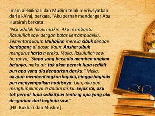 Imam al-Bukhari dan Muslim telah meriwayatkan
dari al-A’raj, berkata, “Aku pernah mendengar Abu
Hurairah berkata:
“Aku adalah lelaki miskin. Aku membantu
Rasulullah saw dengan batas kemampuanku.
Sementara kaum Muhajirin mereka sibuk dengan
berdagang di pasar. Kaum Anshar sibuk
mengurus harta mereka. Maka, Rasulullah saw
bertanya, “Siapa yang bersedia membentangkan
bajunya, maka dia tak akan pernah lupa sedikit
pun apa yang dia dengarkan dariku.” Maka,
akupun membentangkan bajuku, hingga baginda
pun menyampaikan haditsnya. Lalu, aku pun
menghimpunnya di dalam diriku. Sejak itu, aku
tak pernah lupa sedikitpun tentang apa yang aku
dengarkan dari baginda saw.”
[HR. Bukhari dan Muslim]
 