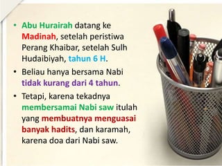 • Abu Hurairah datang ke
Madinah, setelah peristiwa
Perang Khaibar, setelah Sulh
Hudaibiyah, tahun 6 H.
• Beliau hanya bersama Nabi
tidak kurang dari 4 tahun.
• Tetapi, karena tekadnya
membersamai Nabi saw itulah
yang membuatnya menguasai
banyak hadits, dan karamah,
karena doa dari Nabi saw.
 