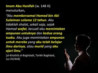 Imam Abu Hanifah (w. 148 H)
menuturkan,
“Aku membersamai Hamad bin Abi
Sulaiman selama 12 tahun. Aku
tidaklah shalat, sekali saja, sejak
Hamad wafat, kecuali aku memintakan
ampunan untuknya dan kedua orang
tuaku. Aku juga memintakan ampunan
untuk mereka yang aku telah belajar
ilmu darinya, atau murid yang aku
ajari ilmu.”
[al-Khathib al-Baghdadi, Tarikh Baghdad,
Juz XV/444]
 